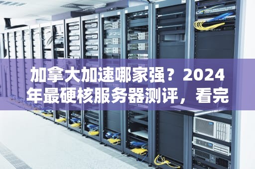 加拿大加速哪家强？2024年最硬核服务器测评，看完秒变老司机！