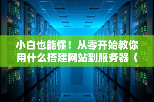 小白也能懂！从零开始教你用什么搭建网站到服务器（附超详细步骤）