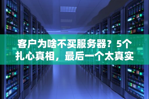 客户为啥不买服务器？5个扎心真相，最后一个太真实了！