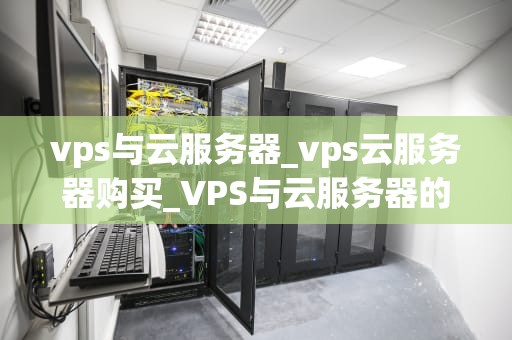 vps与云服务器_vps云服务器购买_VPS与云服务器的比较与选择