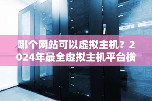 哪个网站可以虚拟主机？2024年最全虚拟主机平台横评+避坑指南！