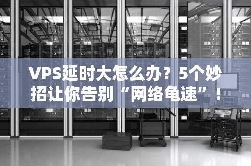 VPS延时大怎么办？5个妙招让你告别“网络龟速”！（附真实测评数据）
