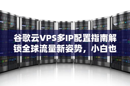 谷歌云VPS多IP配置指南解锁全球流量新姿势，小白也能变大神！