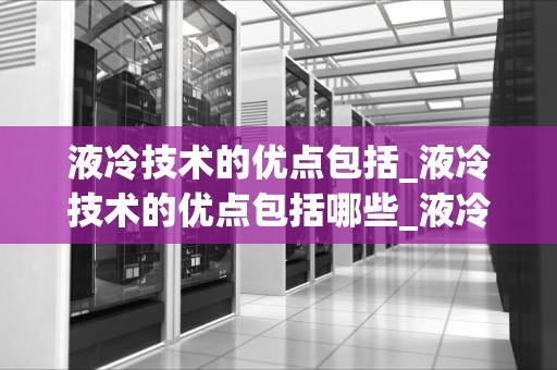 液冷技术的优点包括_液冷技术的优点包括哪些_液冷技术的优点及其在现代科技中的应用