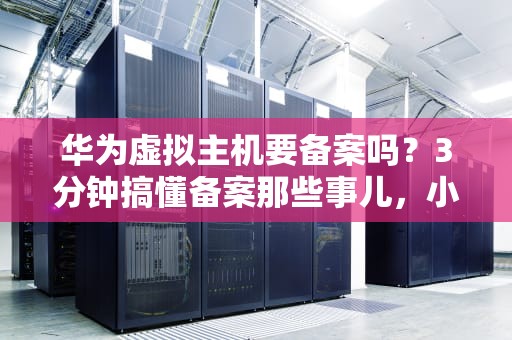 华为虚拟主机要备案吗？3分钟搞懂备案那些事儿，小白也能轻松上手！