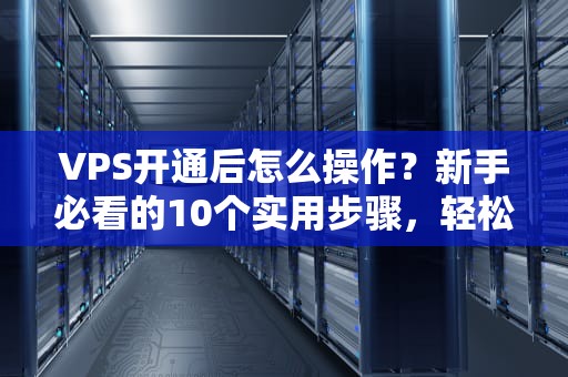 VPS开通后怎么操作？新手必看的10个实用步骤，轻松玩转服务器！