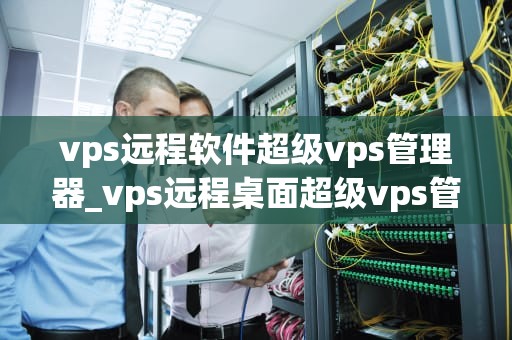 vps远程软件超级vps管理器_vps远程桌面超级vps管理器_超级VPS管理器——您的远程服务器管理利器