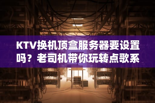 KTV换机顶盒服务器要设置吗？老司机带你玩转点歌系统升级！