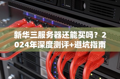 新华三服务器还能买吗？2024年深度测评+避坑指南（附真香型号推荐）