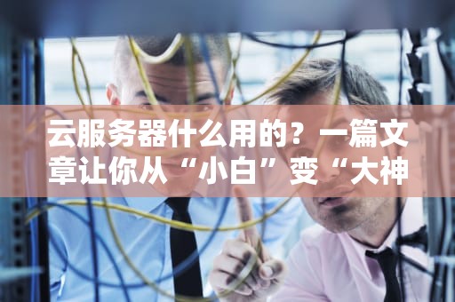 云服务器什么用的？一篇文章让你从“小白”变“大神”！