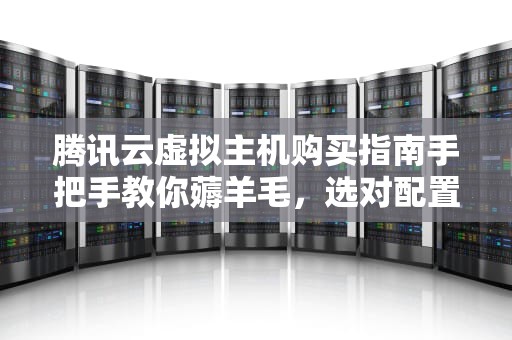 腾讯云虚拟主机购买指南手把手教你薅羊毛，选对配置不翻车！