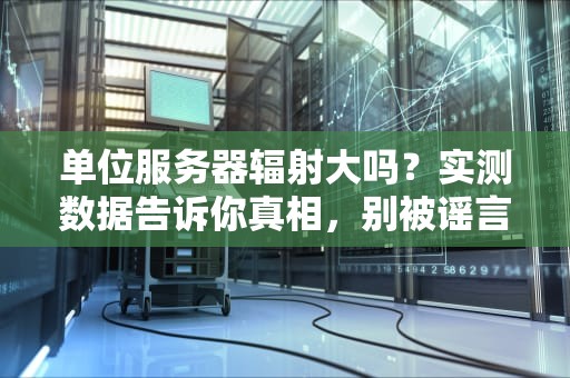 单位服务器辐射大吗？实测数据告诉你真相，别被谣言吓跑！