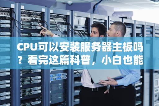CPU可以安装服务器主板吗？看完这篇科普，小白也能变“装机大佬”！