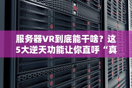 服务器VR到底能干啥？这5大逆天功能让你直呼“真香”！