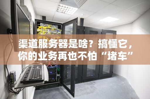 渠道服务器是啥？搞懂它，你的业务再也不怕“堵车”了！