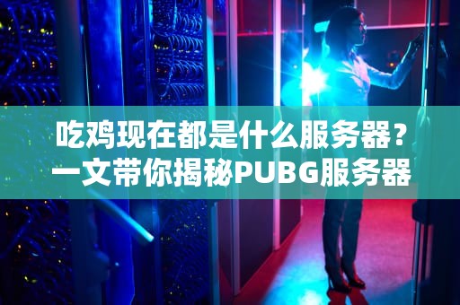 吃鸡现在都是什么服务器？一文带你揭秘PUBG服务器那些事儿！