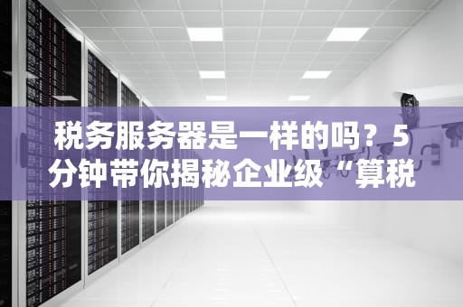税务服务器是一样的吗？5分钟带你揭秘企业级“算税神器”的真相！