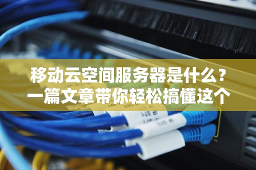 移动云空间服务器是什么？一篇文章带你轻松搞懂这个“云上小仓库”