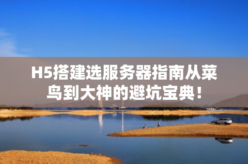 H5搭建选服务器指南从菜鸟到大神的避坑宝典！