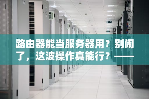 路由器能当服务器用？别闹了，这波操作真能行？——硬核科普+骚操作实测