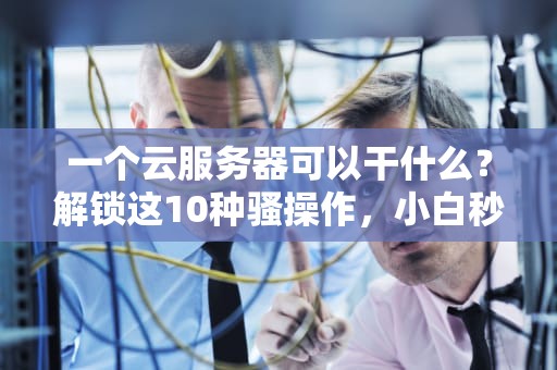 一个云服务器可以干什么？解锁这10种骚操作，小白秒变大神！