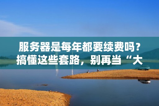 服务器是每年都要续费吗？搞懂这些套路，别再当“大冤种”！