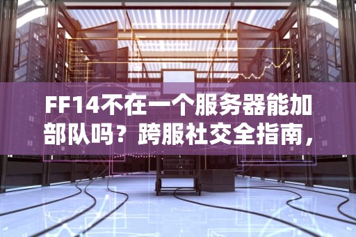 FF14不在一个服务器能加部队吗？跨服社交全指南，老司机带你避坑！