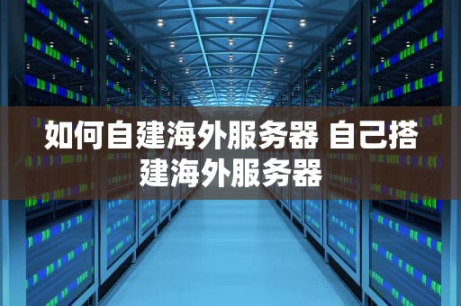 如何自建海外服务器 自己搭建海外服务器