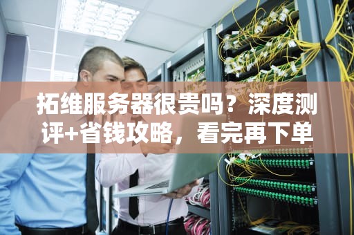 拓维服务器很贵吗？深度测评+省钱攻略，看完再下单！