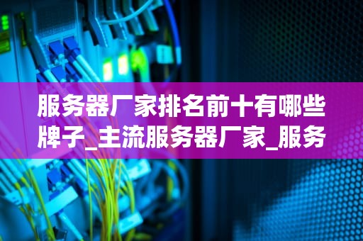 服务器厂家排名前十有哪些牌子_主流服务器厂家_服务器厂家排名前十的品牌及其特点