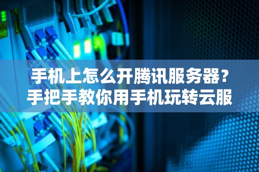 手机上怎么开腾讯服务器？手把手教你用手机玩转云服务，小白也能秒变大神！