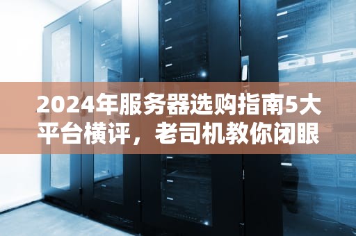 2024年服务器选购指南5大平台横评，老司机教你闭眼入坑不翻车！