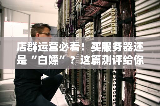 店群运营必看！买服务器还是“白嫖”？这篇测评给你答案！
