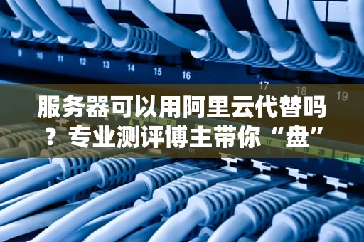 服务器可以用阿里云代替吗？专业测评博主带你“盘”明白！