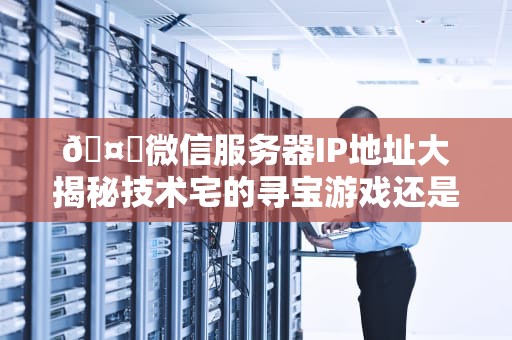 🤖微信服务器IP地址大揭秘技术宅的寻宝游戏还是黑客的禁区？