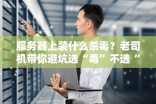 服务器上装什么杀毒？老司机带你避坑选“毒”不选“毒”