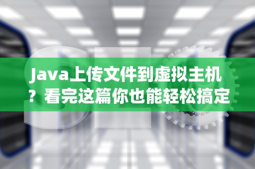 Java上传文件到虚拟主机？看完这篇你也能轻松搞定！