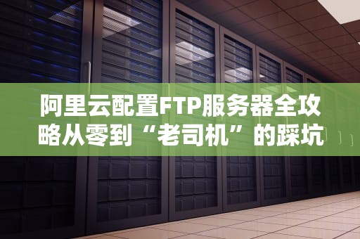 阿里云配置FTP服务器全攻略从零到“老司机”的踩坑指南
