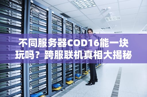 不同服务器COD16能一块玩吗？跨服联机真相大揭秘！