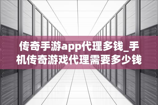 传奇手游app代理多钱_手机传奇游戏代理需要多少钱_传奇手游APP代理的投入与收益分析