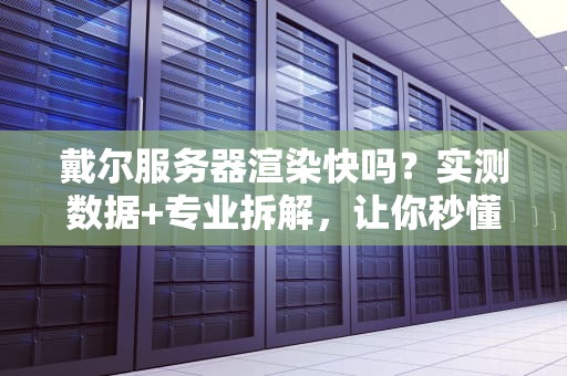 戴尔服务器渲染快吗？实测数据+专业拆解，让你秒懂“性能怪兽”的真相！