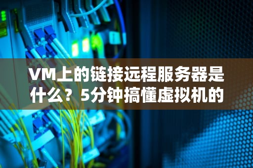 VM上的链接远程服务器是什么？5分钟搞懂虚拟机的远程连接奥秘！