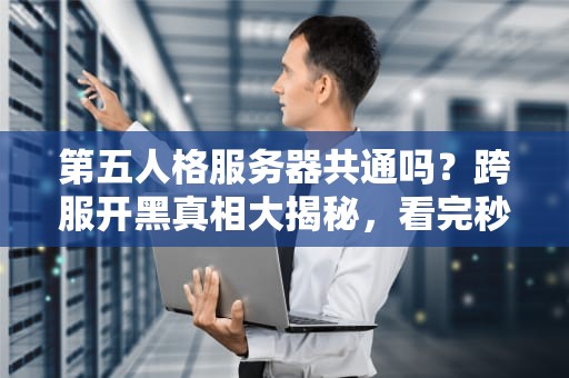 第五人格服务器共通吗？跨服开黑真相大揭秘，看完秒变老司机！