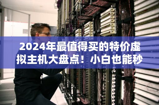 2024年最值得买的特价虚拟主机大盘点！小白也能秒懂的避坑指南