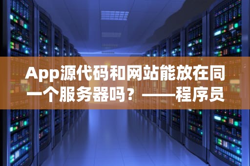 App源代码和网站能放在同一个服务器吗？——程序员老司机带你避坑