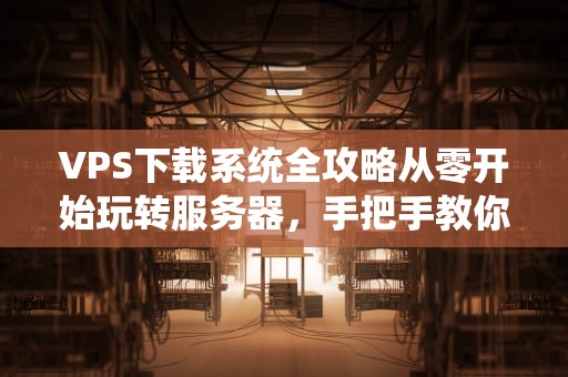 VPS下载系统全攻略从零开始玩转服务器，手把手教你高速下载！