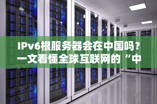 IPv6根服务器会在中国吗？一文看懂全球互联网的“中枢神经”布局