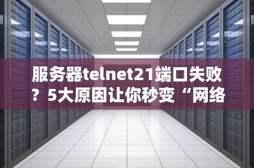 服务器telnet21端口失败？5大原因让你秒变“网络福尔摩斯”！