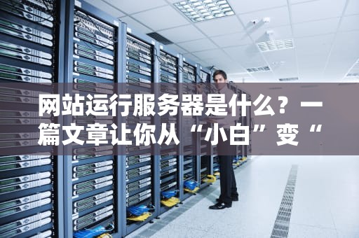 网站运行服务器是什么？一篇文章让你从“小白”变“大神”