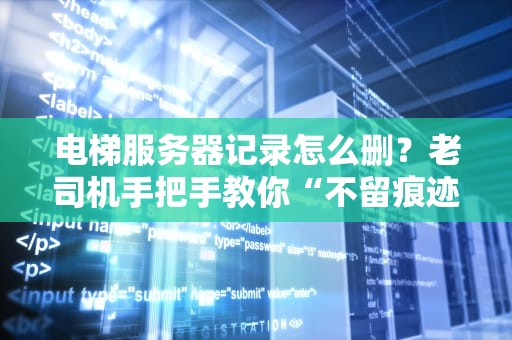 电梯服务器记录怎么删？老司机手把手教你“不留痕迹”！（附专业避坑指南）